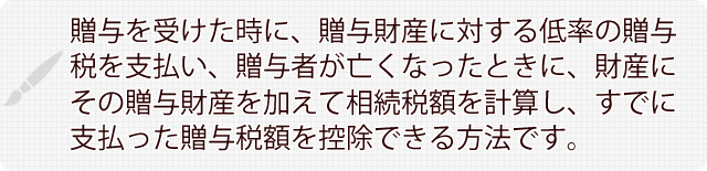 贈与を受けた時に、贈与財産に対する低率の贈与税を支払い、贈与者が亡くなったときに、財産にその贈与財産を加えて相続税額を計算し、すでに支払った贈与税額を控除できる方法です。